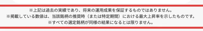 株投資の新・法則の広告ページの注記。上記は過去の実績であり将来の運用成果を保証するものではありません、掲載している数値は当該銘柄の推奨時(または特定期間)における最大上昇率を示したものです、すべての選定銘柄が同様の結果になるとは限りませんと書かれている