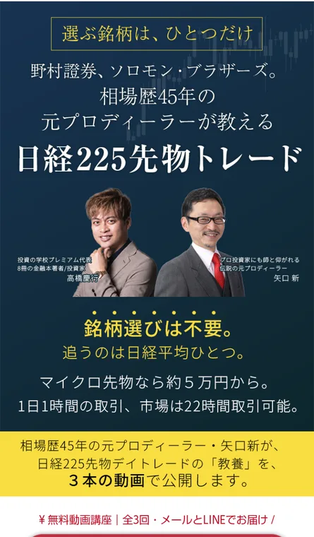 日経225先物トレードの無料動画講座のページ。野村證券、ソロモン・ブラザーズ、相場歴45年の元プロディーラーが教える日経225先物トレード、高橋慶行と矢口新の写真、マイクロ先物なら約5万円から、無料動画講座全3回メールとLINEでお届けと書かれている