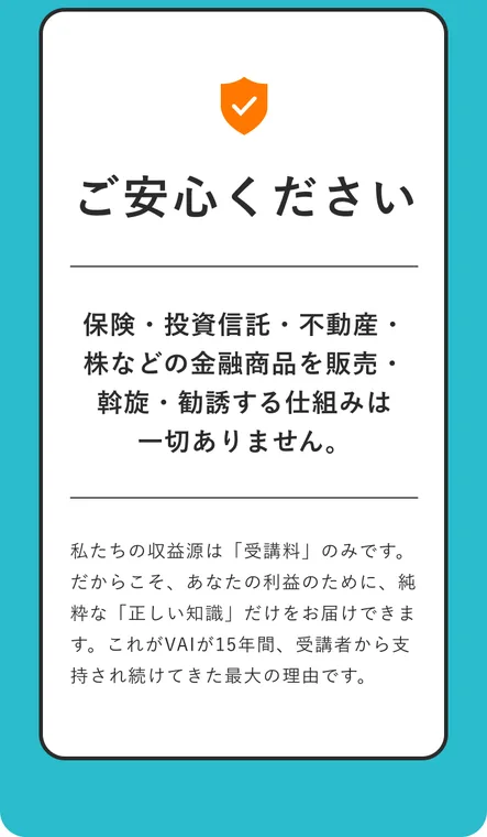 VAIの広告。保険・投資信託・不動産・株などの金融商品を販売・斡旋・勧誘する仕組みは一切ありません、私たちの収益源は受講料のみですと書かれている